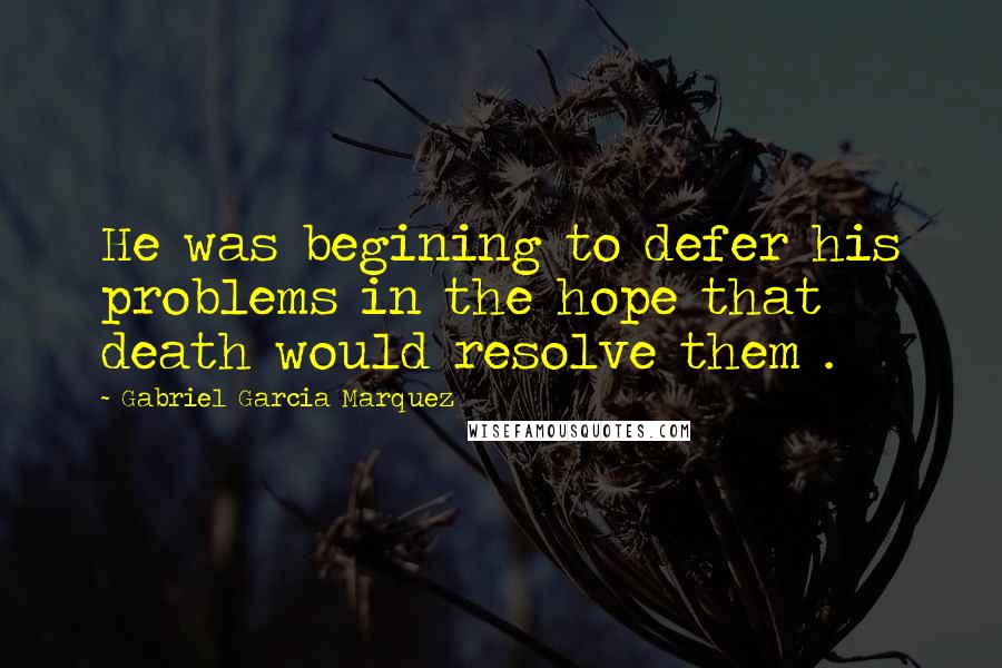 Gabriel Garcia Marquez Quotes: He was begining to defer his problems in the hope that death would resolve them .