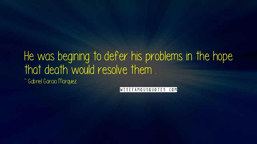 Gabriel Garcia Marquez Quotes: He was begining to defer his problems in the hope that death would resolve them .