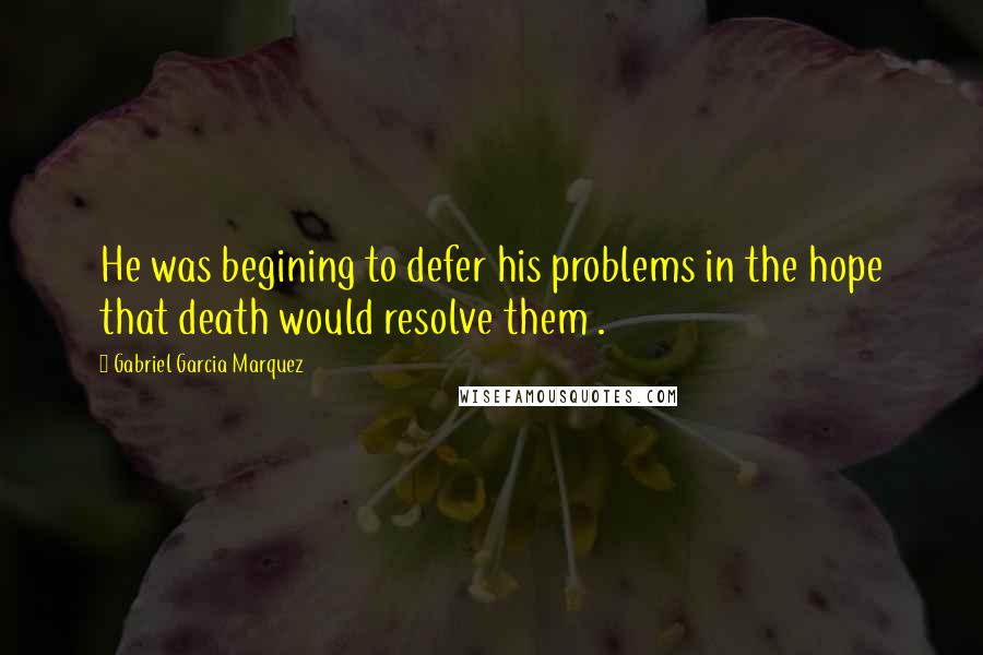 Gabriel Garcia Marquez Quotes: He was begining to defer his problems in the hope that death would resolve them .