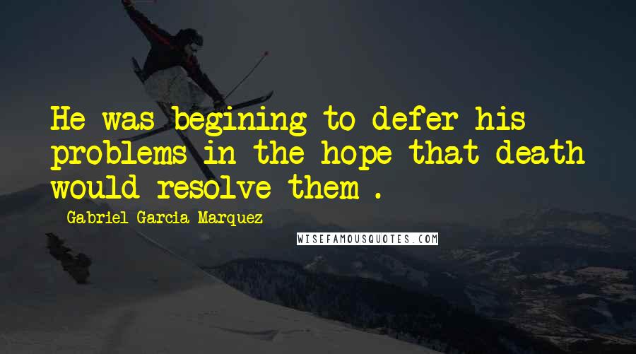 Gabriel Garcia Marquez Quotes: He was begining to defer his problems in the hope that death would resolve them .