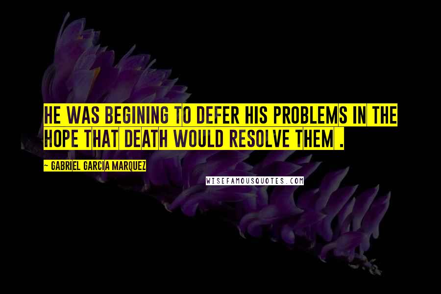 Gabriel Garcia Marquez Quotes: He was begining to defer his problems in the hope that death would resolve them .