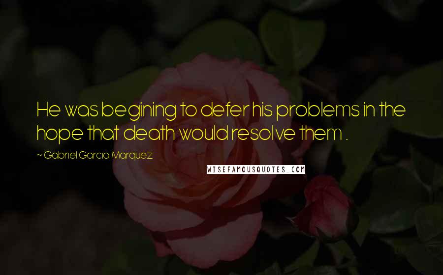 Gabriel Garcia Marquez Quotes: He was begining to defer his problems in the hope that death would resolve them .