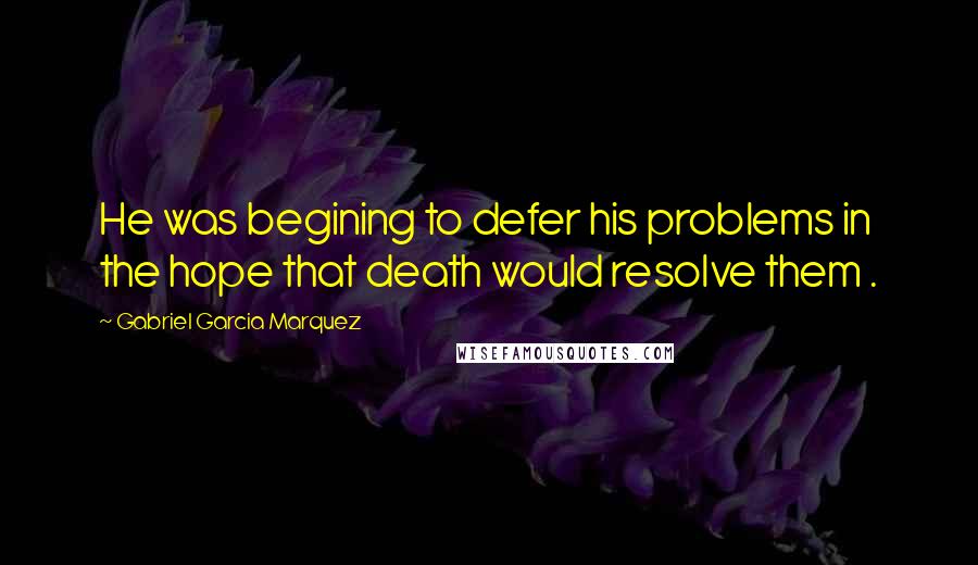 Gabriel Garcia Marquez Quotes: He was begining to defer his problems in the hope that death would resolve them .