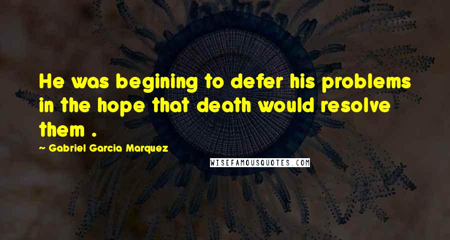 Gabriel Garcia Marquez Quotes: He was begining to defer his problems in the hope that death would resolve them .