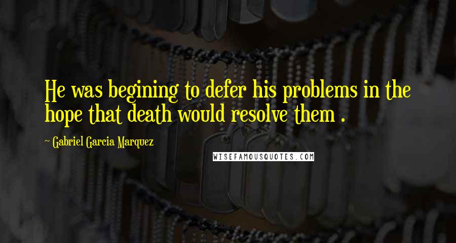 Gabriel Garcia Marquez Quotes: He was begining to defer his problems in the hope that death would resolve them .