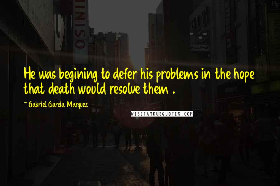 Gabriel Garcia Marquez Quotes: He was begining to defer his problems in the hope that death would resolve them .