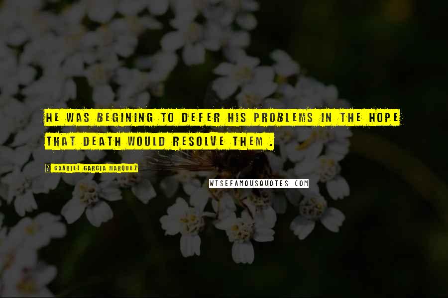 Gabriel Garcia Marquez Quotes: He was begining to defer his problems in the hope that death would resolve them .