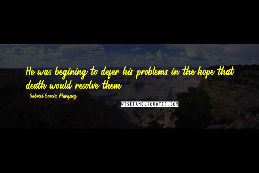 Gabriel Garcia Marquez Quotes: He was begining to defer his problems in the hope that death would resolve them .