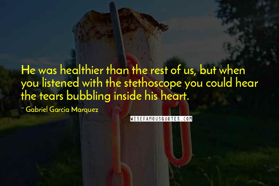 Gabriel Garcia Marquez Quotes: He was healthier than the rest of us, but when you listened with the stethoscope you could hear the tears bubbling inside his heart.