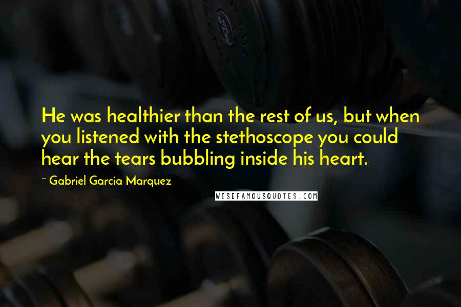 Gabriel Garcia Marquez Quotes: He was healthier than the rest of us, but when you listened with the stethoscope you could hear the tears bubbling inside his heart.