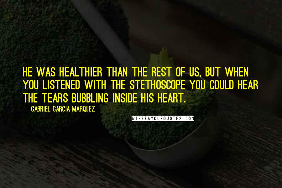 Gabriel Garcia Marquez Quotes: He was healthier than the rest of us, but when you listened with the stethoscope you could hear the tears bubbling inside his heart.