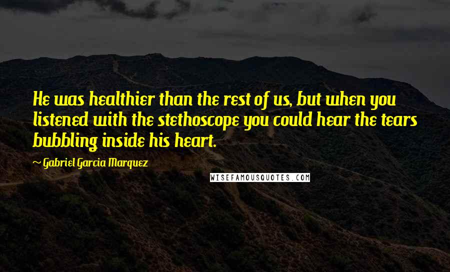 Gabriel Garcia Marquez Quotes: He was healthier than the rest of us, but when you listened with the stethoscope you could hear the tears bubbling inside his heart.