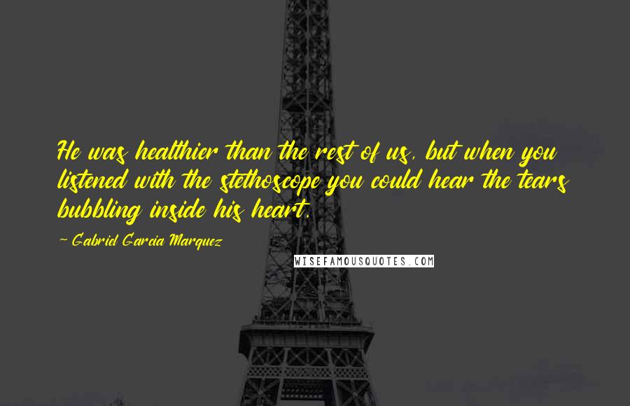 Gabriel Garcia Marquez Quotes: He was healthier than the rest of us, but when you listened with the stethoscope you could hear the tears bubbling inside his heart.