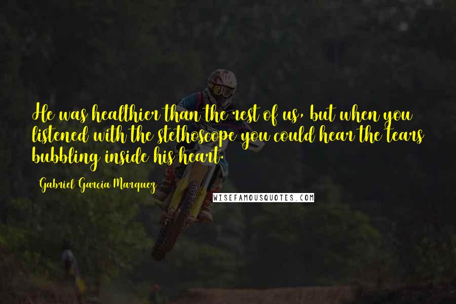 Gabriel Garcia Marquez Quotes: He was healthier than the rest of us, but when you listened with the stethoscope you could hear the tears bubbling inside his heart.