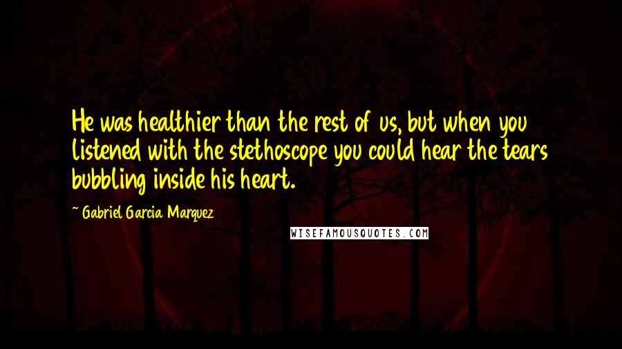 Gabriel Garcia Marquez Quotes: He was healthier than the rest of us, but when you listened with the stethoscope you could hear the tears bubbling inside his heart.