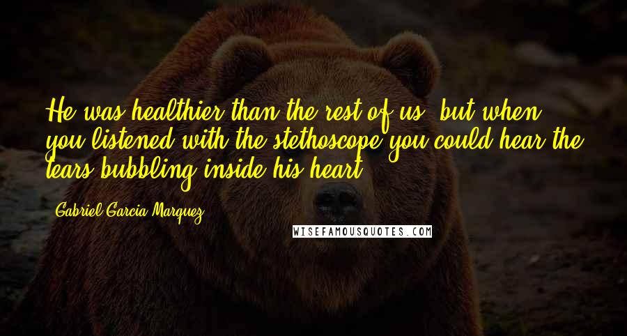 Gabriel Garcia Marquez Quotes: He was healthier than the rest of us, but when you listened with the stethoscope you could hear the tears bubbling inside his heart.