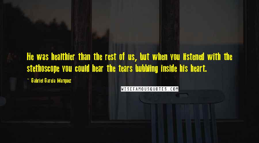 Gabriel Garcia Marquez Quotes: He was healthier than the rest of us, but when you listened with the stethoscope you could hear the tears bubbling inside his heart.