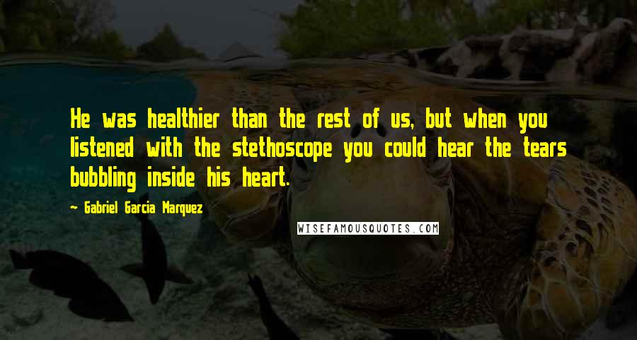 Gabriel Garcia Marquez Quotes: He was healthier than the rest of us, but when you listened with the stethoscope you could hear the tears bubbling inside his heart.