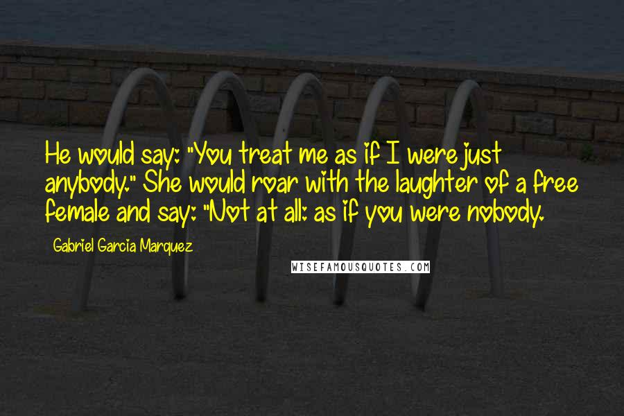 Gabriel Garcia Marquez Quotes: He would say: "You treat me as if I were just anybody." She would roar with the laughter of a free female and say: "Not at all: as if you were nobody.