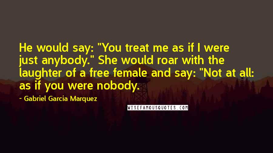 Gabriel Garcia Marquez Quotes: He would say: "You treat me as if I were just anybody." She would roar with the laughter of a free female and say: "Not at all: as if you were nobody.