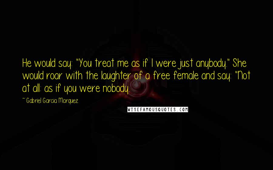 Gabriel Garcia Marquez Quotes: He would say: "You treat me as if I were just anybody." She would roar with the laughter of a free female and say: "Not at all: as if you were nobody.