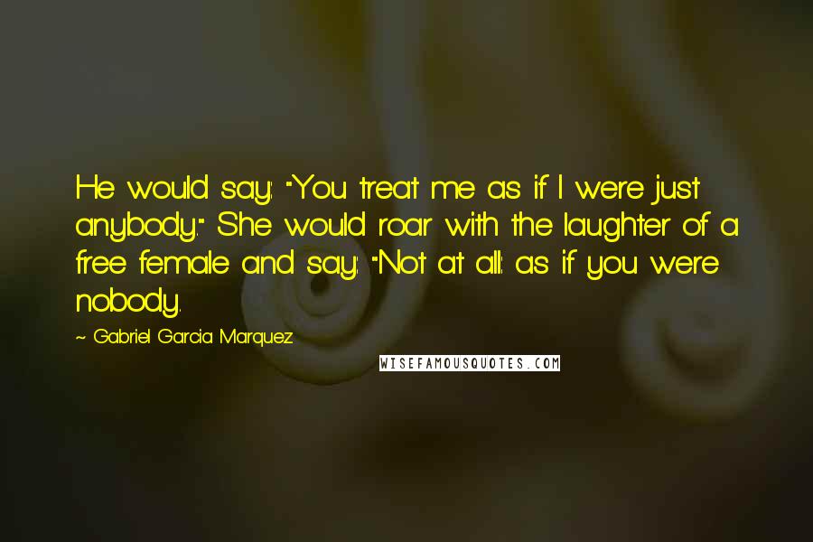 Gabriel Garcia Marquez Quotes: He would say: "You treat me as if I were just anybody." She would roar with the laughter of a free female and say: "Not at all: as if you were nobody.