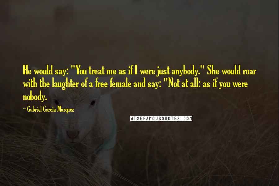 Gabriel Garcia Marquez Quotes: He would say: "You treat me as if I were just anybody." She would roar with the laughter of a free female and say: "Not at all: as if you were nobody.