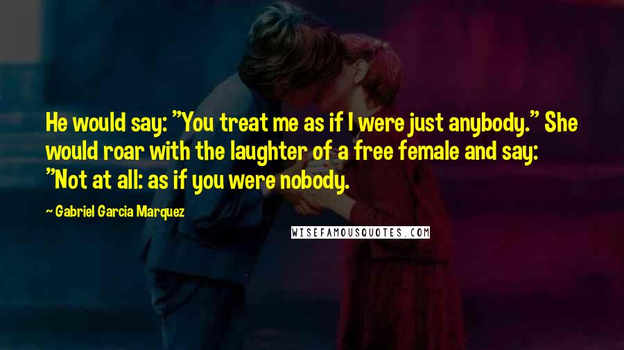 Gabriel Garcia Marquez Quotes: He would say: "You treat me as if I were just anybody." She would roar with the laughter of a free female and say: "Not at all: as if you were nobody.