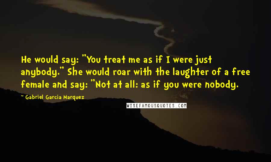 Gabriel Garcia Marquez Quotes: He would say: "You treat me as if I were just anybody." She would roar with the laughter of a free female and say: "Not at all: as if you were nobody.