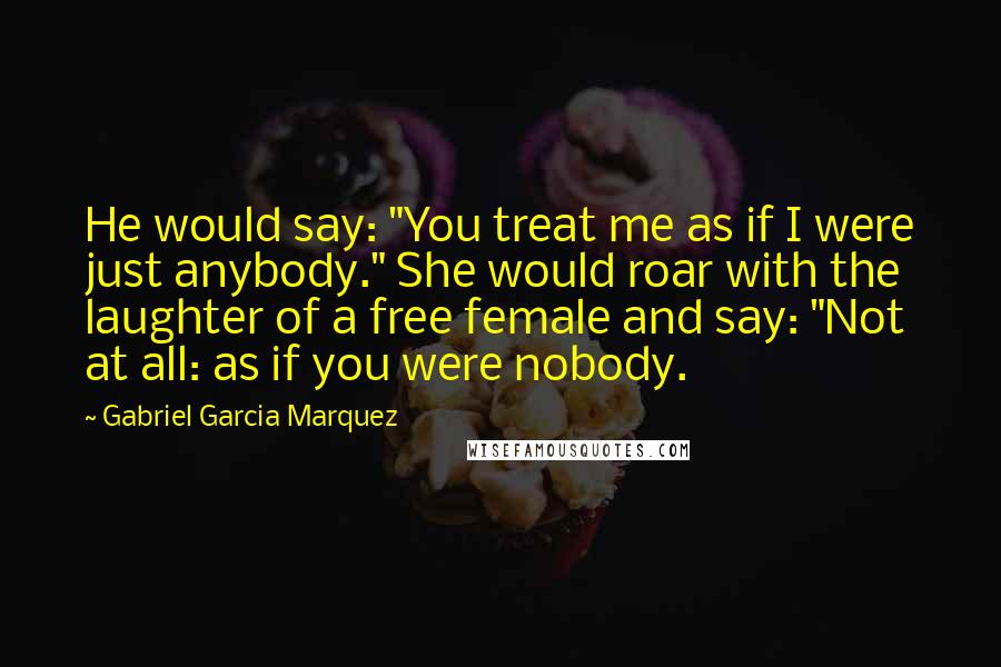 Gabriel Garcia Marquez Quotes: He would say: "You treat me as if I were just anybody." She would roar with the laughter of a free female and say: "Not at all: as if you were nobody.