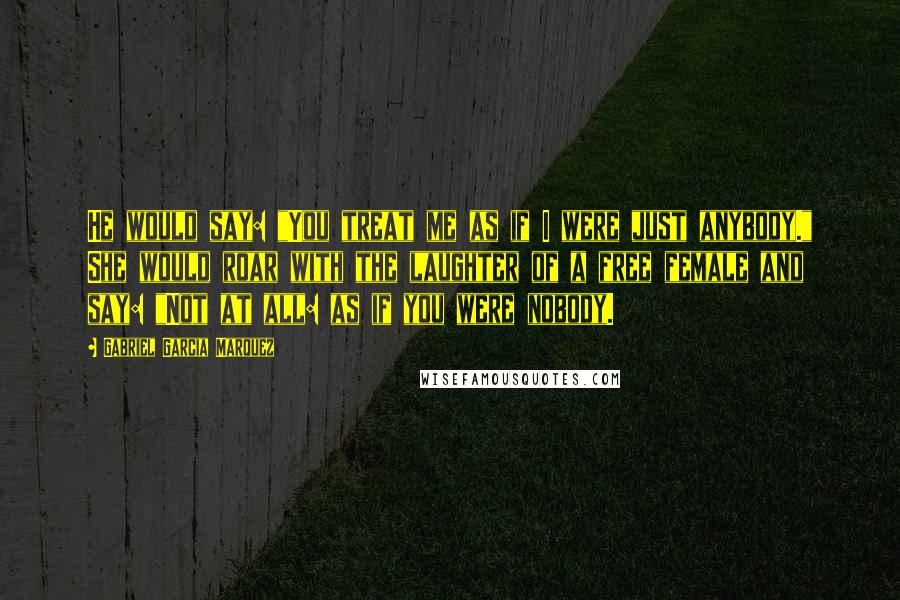 Gabriel Garcia Marquez Quotes: He would say: "You treat me as if I were just anybody." She would roar with the laughter of a free female and say: "Not at all: as if you were nobody.