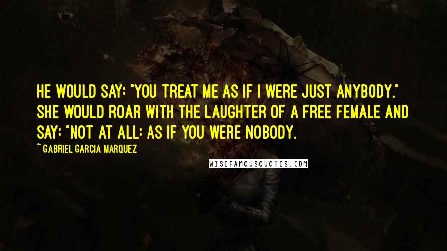 Gabriel Garcia Marquez Quotes: He would say: "You treat me as if I were just anybody." She would roar with the laughter of a free female and say: "Not at all: as if you were nobody.