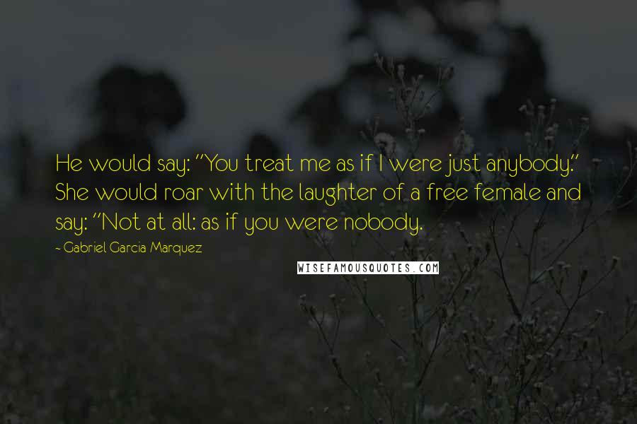 Gabriel Garcia Marquez Quotes: He would say: "You treat me as if I were just anybody." She would roar with the laughter of a free female and say: "Not at all: as if you were nobody.