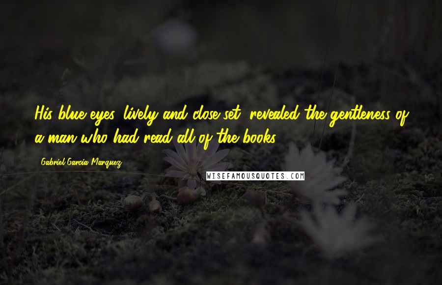 Gabriel Garcia Marquez Quotes: His blue eyes, lively and close-set, revealed the gentleness of a man who had read all of the books.