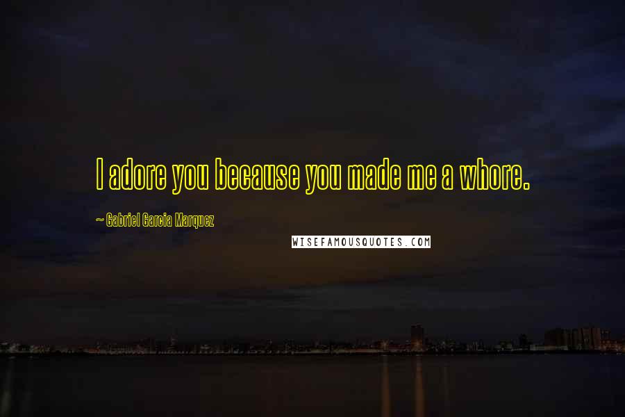 Gabriel Garcia Marquez Quotes: I adore you because you made me a whore.