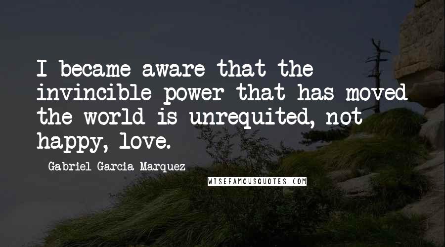 Gabriel Garcia Marquez Quotes: I became aware that the invincible power that has moved the world is unrequited, not happy, love.