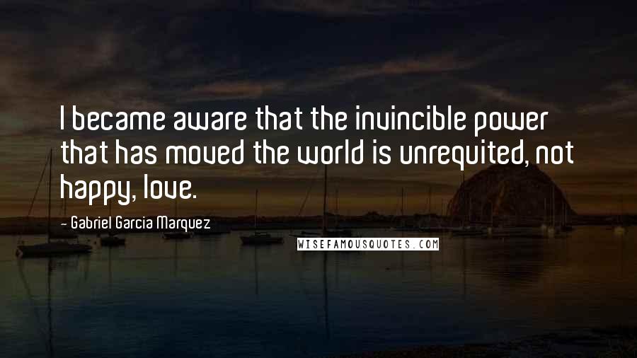 Gabriel Garcia Marquez Quotes: I became aware that the invincible power that has moved the world is unrequited, not happy, love.