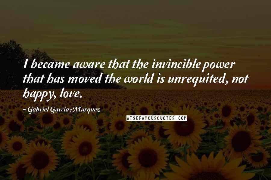 Gabriel Garcia Marquez Quotes: I became aware that the invincible power that has moved the world is unrequited, not happy, love.