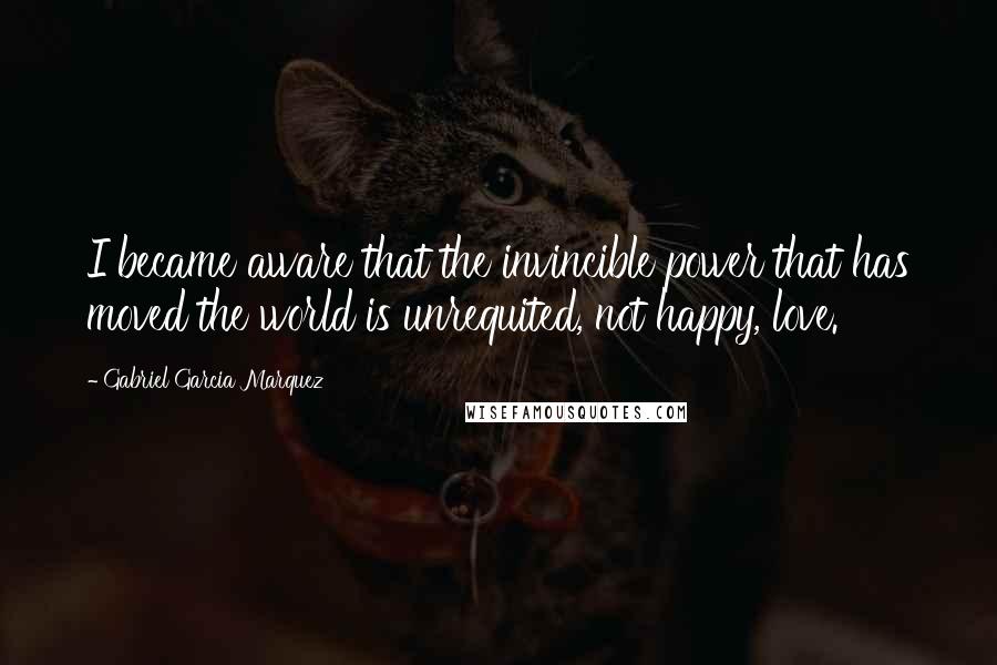 Gabriel Garcia Marquez Quotes: I became aware that the invincible power that has moved the world is unrequited, not happy, love.
