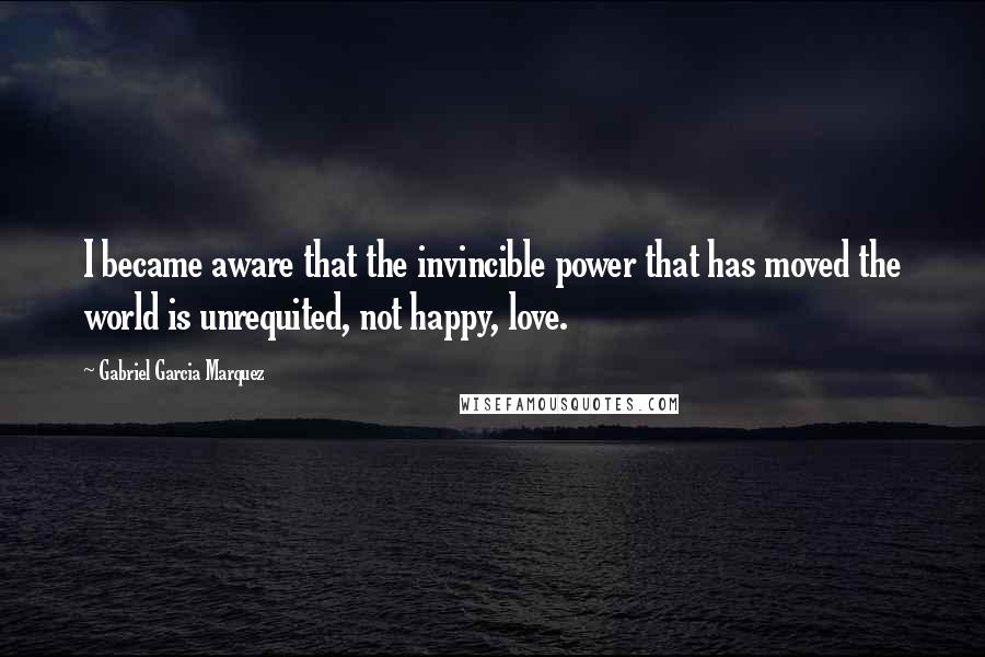 Gabriel Garcia Marquez Quotes: I became aware that the invincible power that has moved the world is unrequited, not happy, love.
