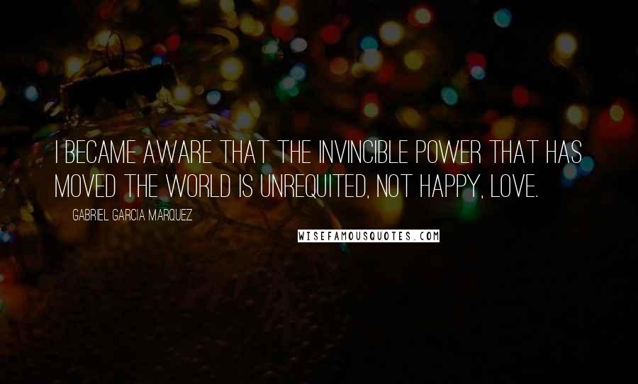 Gabriel Garcia Marquez Quotes: I became aware that the invincible power that has moved the world is unrequited, not happy, love.