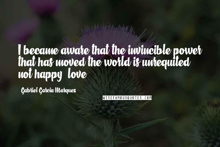 Gabriel Garcia Marquez Quotes: I became aware that the invincible power that has moved the world is unrequited, not happy, love.