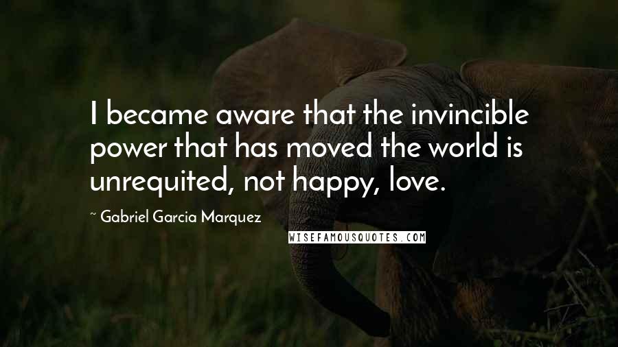 Gabriel Garcia Marquez Quotes: I became aware that the invincible power that has moved the world is unrequited, not happy, love.