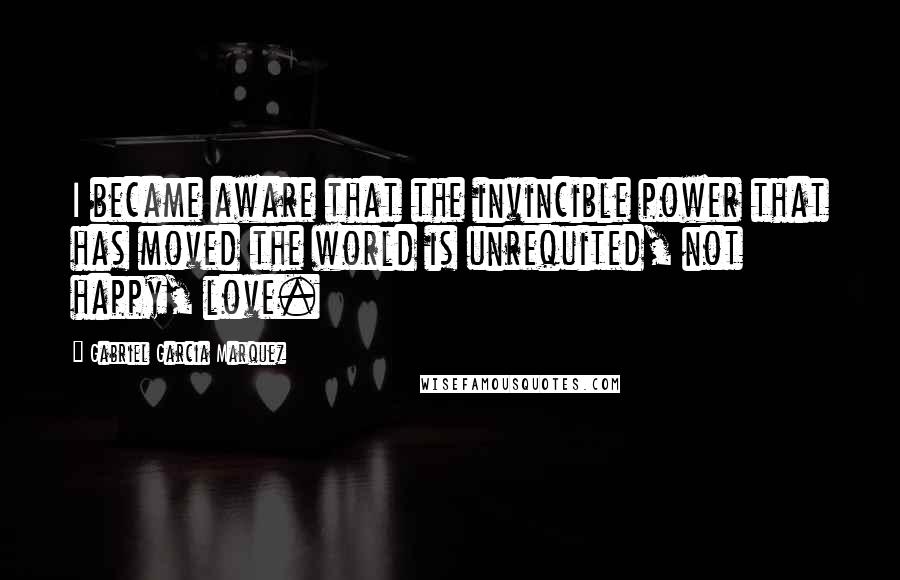 Gabriel Garcia Marquez Quotes: I became aware that the invincible power that has moved the world is unrequited, not happy, love.