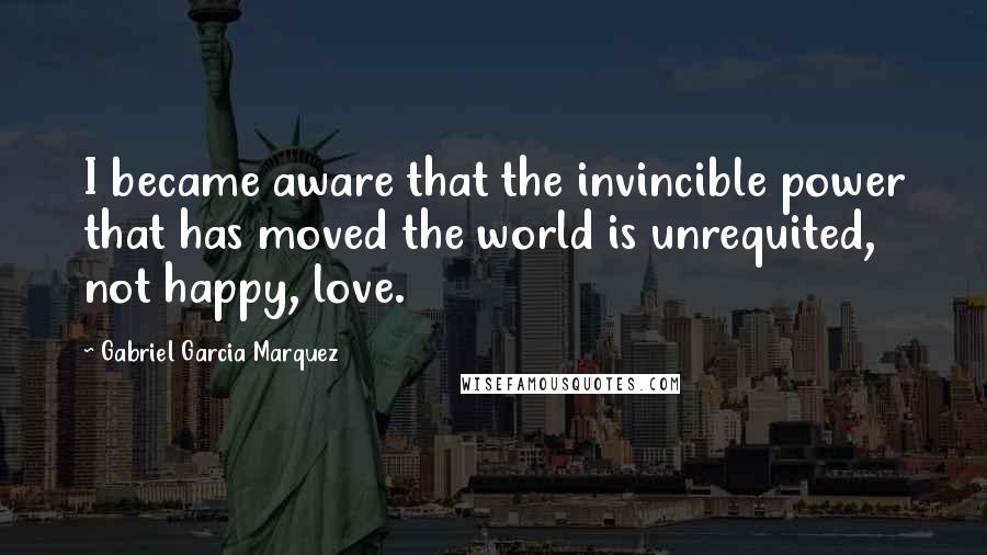 Gabriel Garcia Marquez Quotes: I became aware that the invincible power that has moved the world is unrequited, not happy, love.