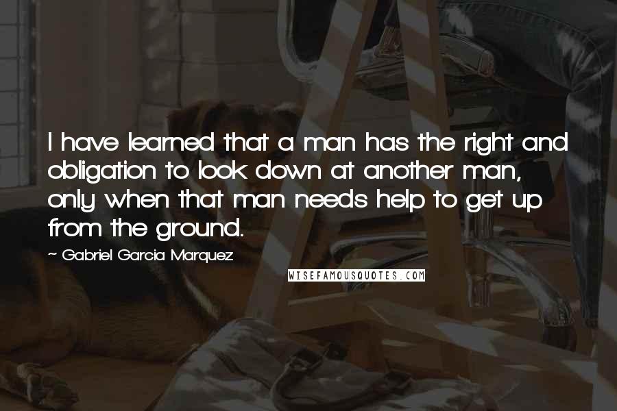 Gabriel Garcia Marquez Quotes: I have learned that a man has the right and obligation to look down at another man, only when that man needs help to get up from the ground.