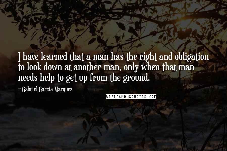 Gabriel Garcia Marquez Quotes: I have learned that a man has the right and obligation to look down at another man, only when that man needs help to get up from the ground.