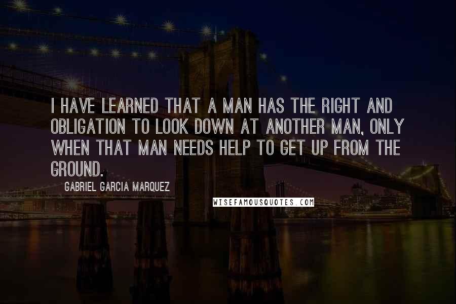 Gabriel Garcia Marquez Quotes: I have learned that a man has the right and obligation to look down at another man, only when that man needs help to get up from the ground.