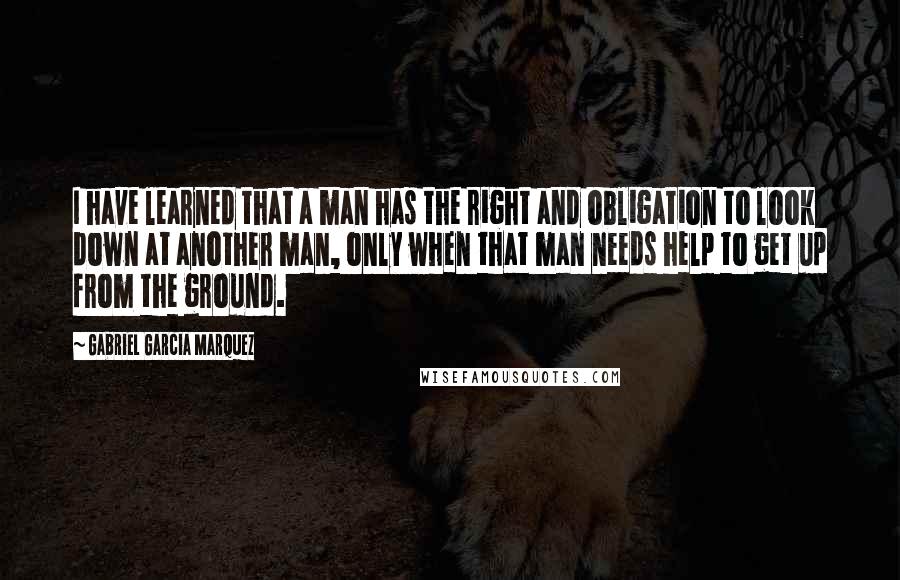 Gabriel Garcia Marquez Quotes: I have learned that a man has the right and obligation to look down at another man, only when that man needs help to get up from the ground.