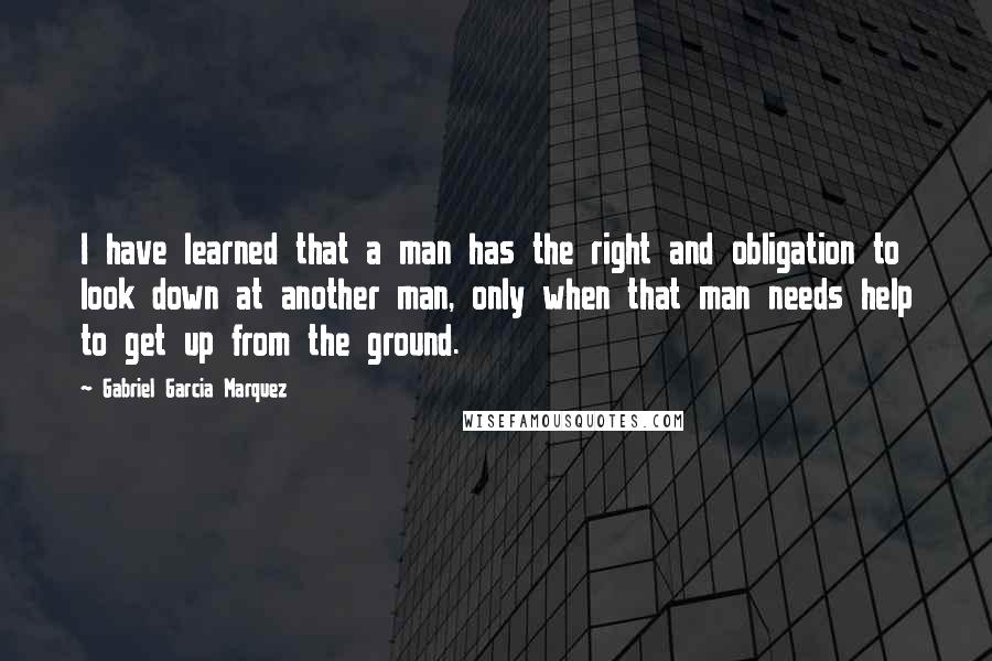 Gabriel Garcia Marquez Quotes: I have learned that a man has the right and obligation to look down at another man, only when that man needs help to get up from the ground.